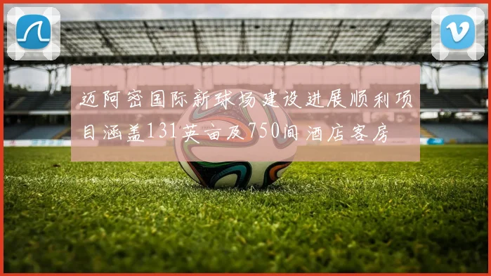 迈阿密国际新球场建设进展顺利项目涵盖131英亩及750间酒店客房