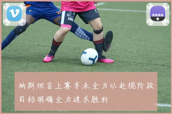 纳斯坦言上赛季未全力以赴现阶段目标明确全力追求胜利