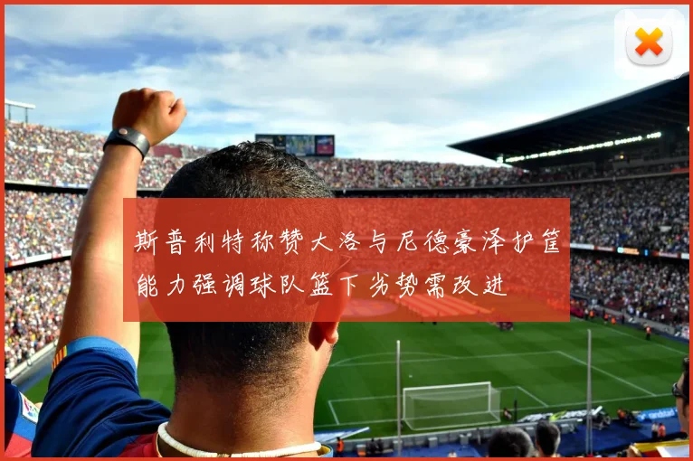 斯普利特称赞大洛与尼德豪泽护筐能力强调球队篮下劣势需改进