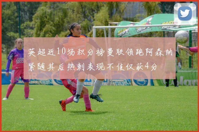 英超近10场积分榜曼联领跑阿森纳紧随其后热刺表现不佳仅获4分