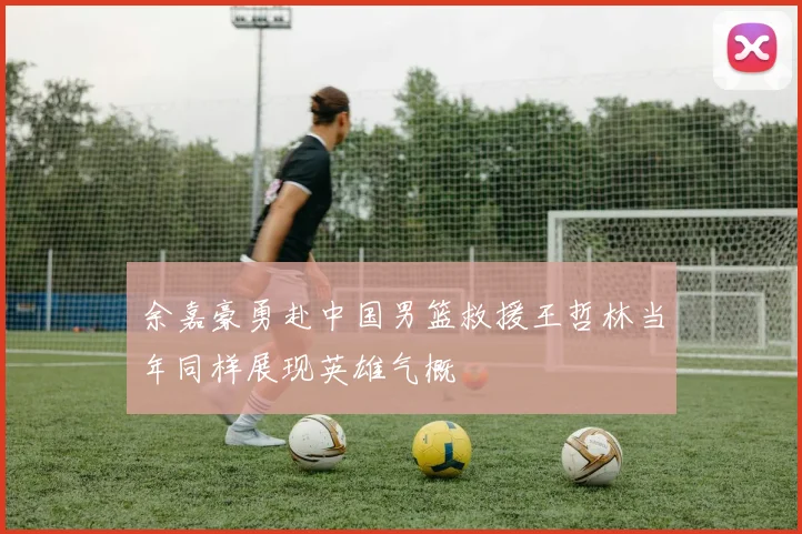 余嘉豪勇赴中国男篮救援王哲林当年同样展现英雄气概