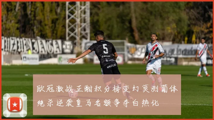 欧冠激战正酣积分榜变幻莫测葡体绝杀逆袭皇马名额争夺白热化