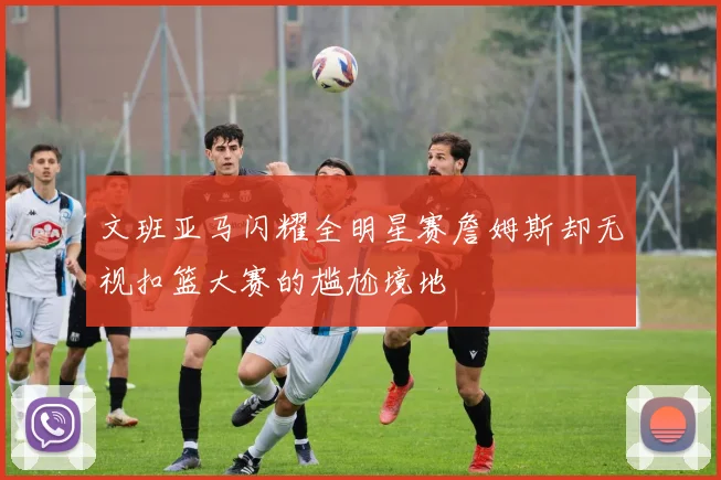 文班亚马闪耀全明星赛詹姆斯却无视扣篮大赛的尴尬境地