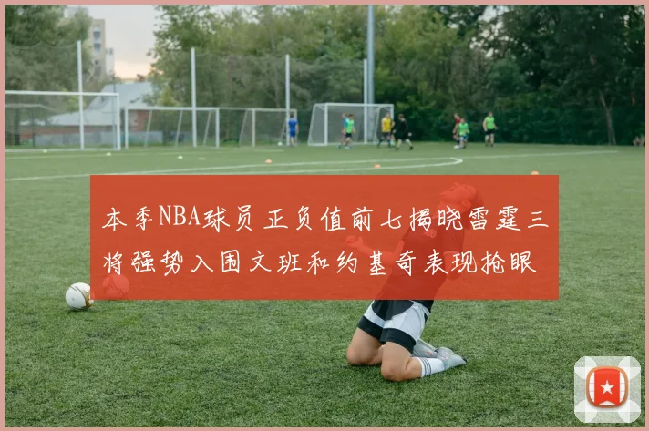 本季NBA球员正负值前七揭晓雷霆三将强势入围文班和约基奇表现抢眼