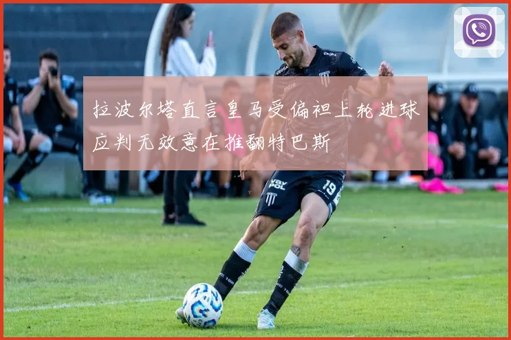 拉波尔塔直言皇马受偏袒上轮进球应判无效意在推翻特巴斯