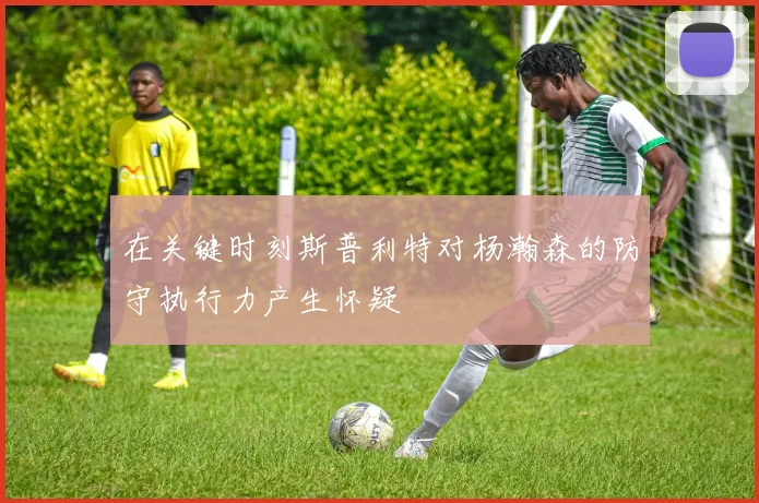 在关键时刻斯普利特对杨瀚森的防守执行力产生怀疑