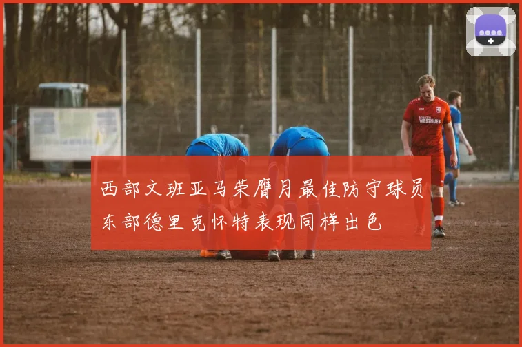 西部文班亚马荣膺月最佳防守球员东部德里克怀特表现同样出色