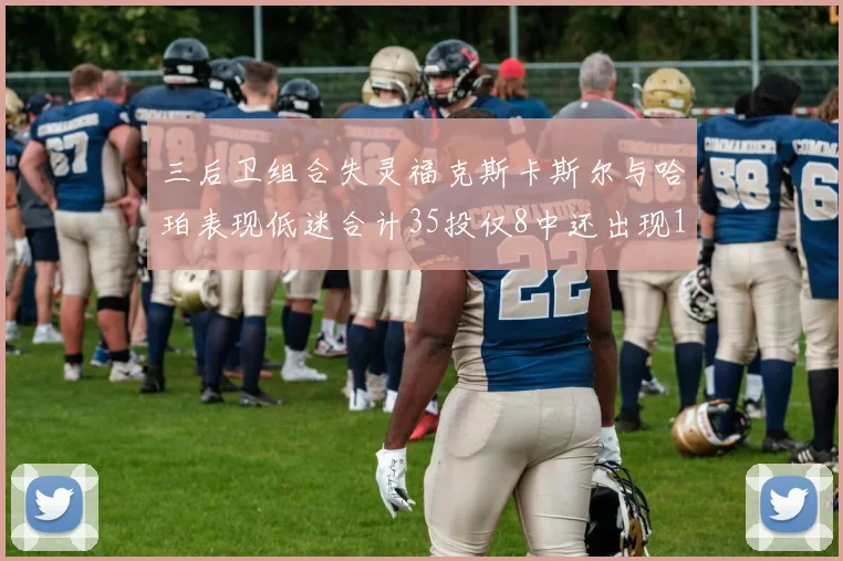 三后卫组合失灵福克斯卡斯尔与哈珀表现低迷合计35投仅8中还出现10次失误