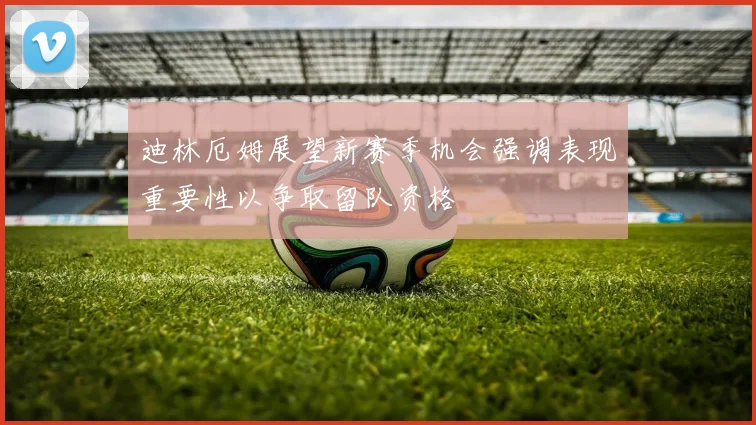 迪林厄姆展望新赛季机会强调表现重要性以争取留队资格
