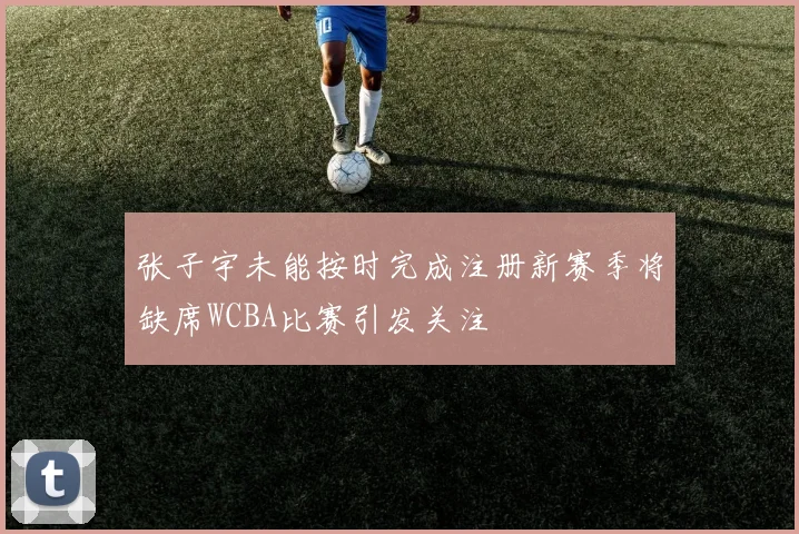 张子宇未能按时完成注册新赛季将缺席WCBA比赛引发关注