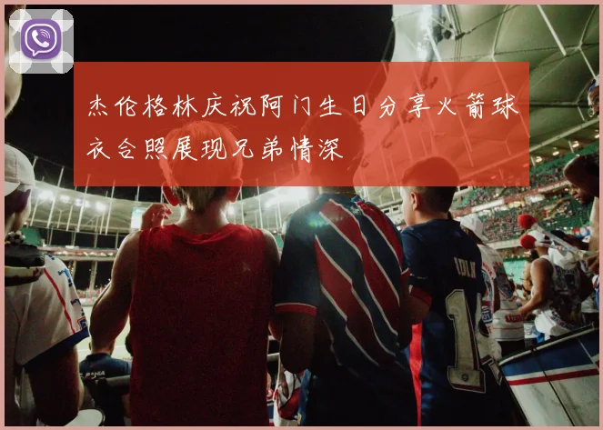 杰伦格林庆祝阿门生日分享火箭球衣合照展现兄弟情深