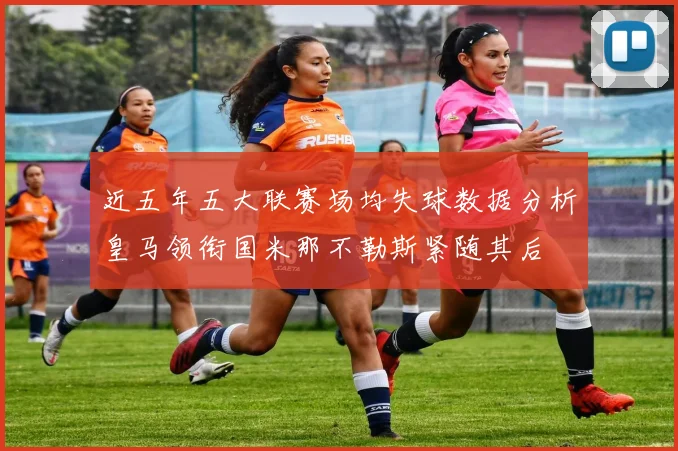 近五年五大联赛场均失球数据分析皇马领衔国米那不勒斯紧随其后