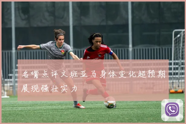 名嘴点评文班亚马身体变化超预期展现强壮实力