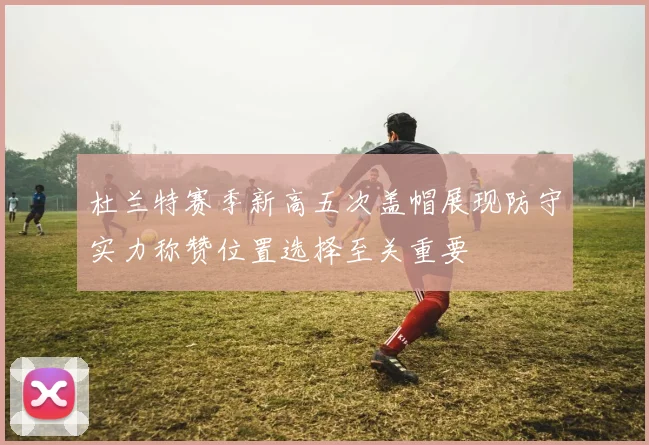 杜兰特赛季新高五次盖帽展现防守实力称赞位置选择至关重要