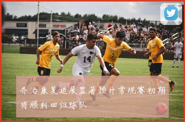 乔治康复进展显著预计常规赛初期将顺利回归球队