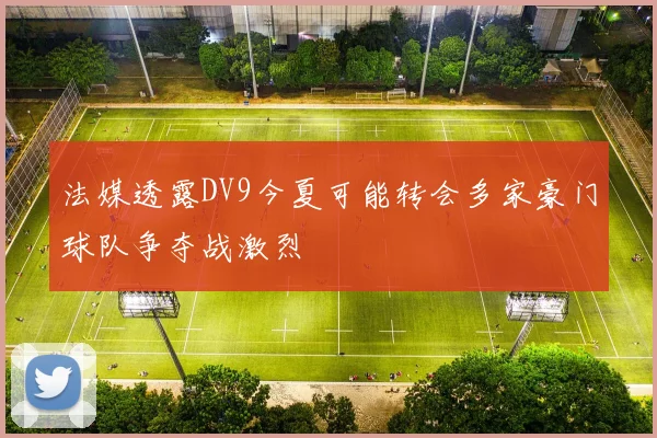 法媒透露DV9今夏可能转会多家豪门球队争夺战激烈