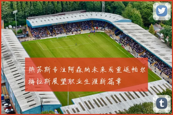 热苏斯专注阿森纳未来或重返帕尔梅拉斯展望职业生涯新篇章