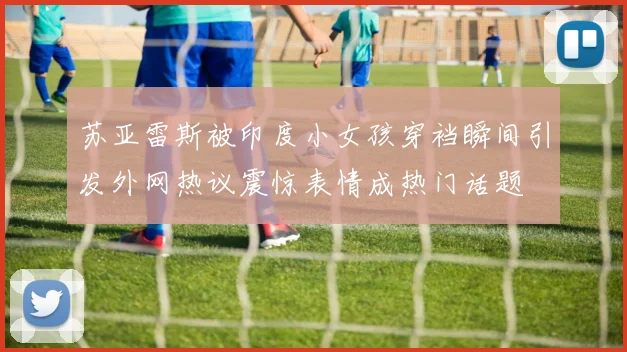 苏亚雷斯被印度小女孩穿裆瞬间引发外网热议震惊表情成热门话题