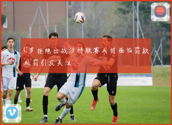 C罗拒绝出战沙特联赛或将面临罚款处罚引发关注