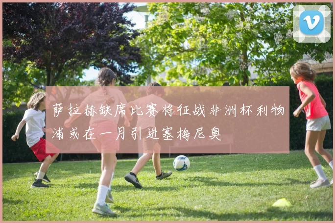 萨拉赫缺席比赛将征战非洲杯利物浦或在一月引进塞梅尼奥