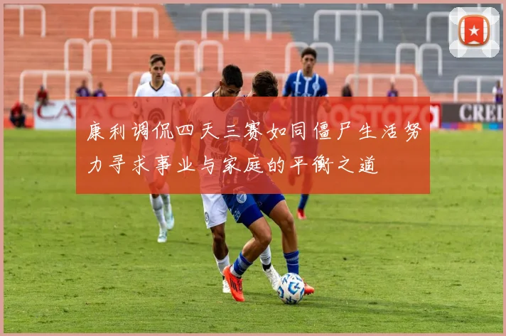 康利调侃四天三赛如同僵尸生活努力寻求事业与家庭的平衡之道