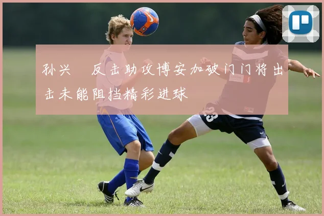 孙兴慜反击助攻博安加破门门将出击未能阻挡精彩进球