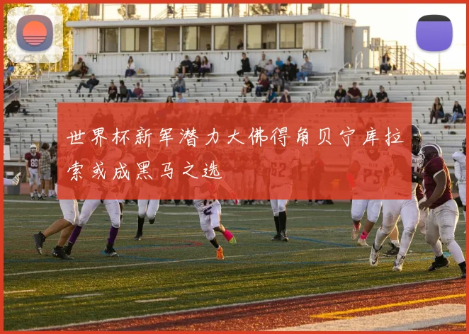 世界杯新军潜力大佛得角贝宁库拉索或成黑马之选