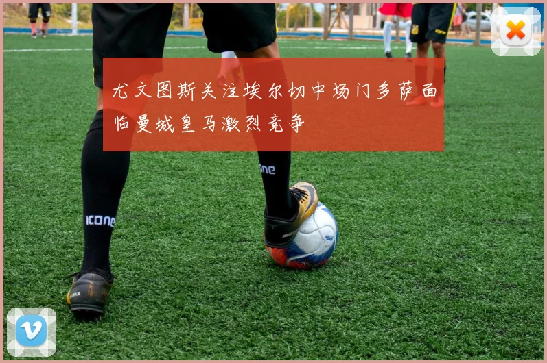 尤文图斯关注埃尔切中场门多萨面临曼城皇马激烈竞争