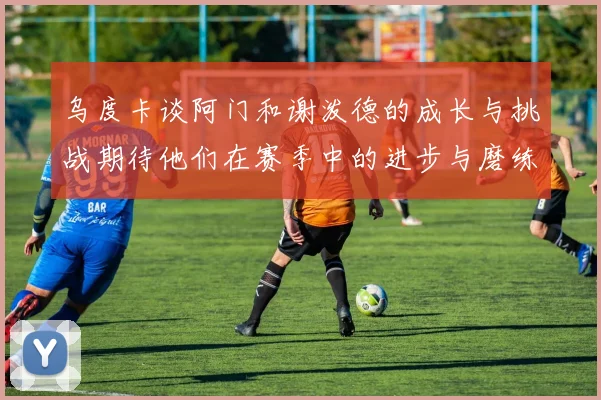 乌度卡谈阿门和谢泼德的成长与挑战期待他们在赛季中的进步与磨练