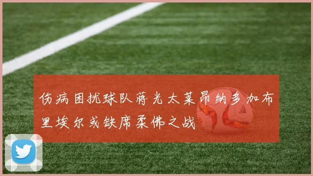 伤病困扰球队蒋光太莱昂纳多加布里埃尔或缺席柔佛之战