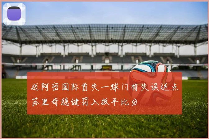 迈阿密国际首失一球门将失误送点苏里奇稳健罚入扳平比分