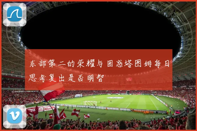 东部第二的荣耀与困惑塔图姆每日思考复出是否明智