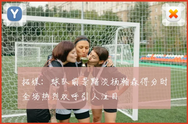 拓媒：球队前景黯淡杨瀚森得分时全场热烈欢呼引人注目