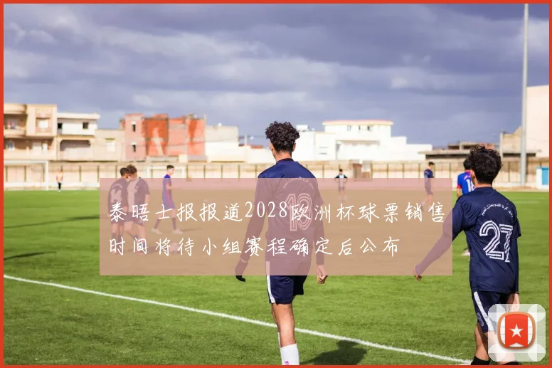 泰晤士报报道2028欧洲杯球票销售时间将待小组赛程确定后公布