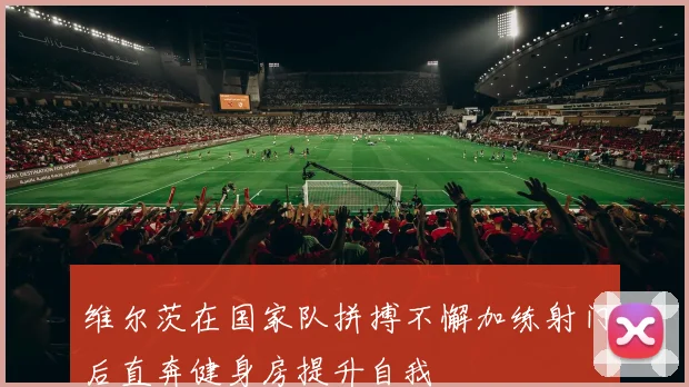 维尔茨在国家队拼搏不懈加练射门后直奔健身房提升自我